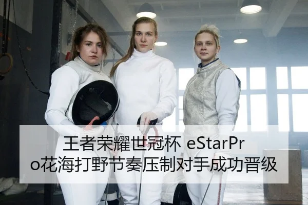 王者荣耀世冠杯 eStarPro花海打野节奏压制对手成功晋级